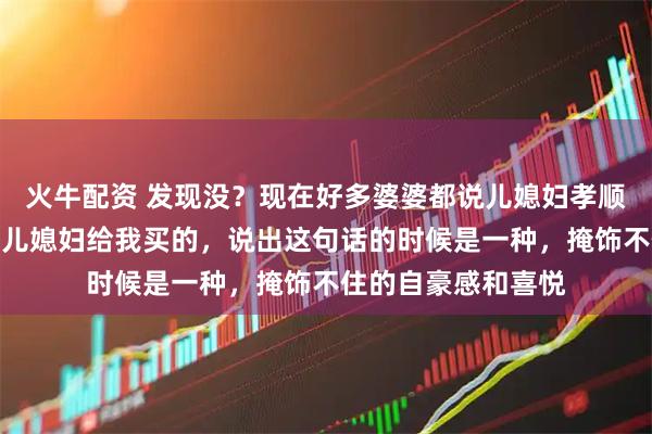 火牛配资 发现没？现在好多婆婆都说儿媳妇孝顺，逢人都说这个是儿媳妇给我买的，说出这句话的时候是一种，掩饰不住的自豪感和喜悦