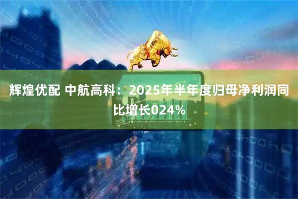 辉煌优配 中航高科：2025年半年度归母净利润同比增长024%