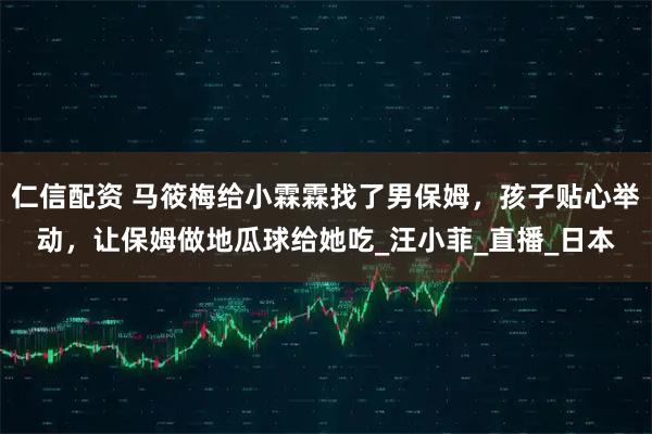 仁信配资 马筱梅给小霖霖找了男保姆，孩子贴心举动，让保姆做地瓜球给她吃_汪小菲_直播_日本