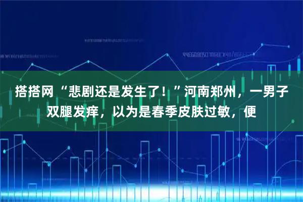 搭搭网 “悲剧还是发生了！”河南郑州，一男子双腿发痒，以为是春季皮肤过敏，便