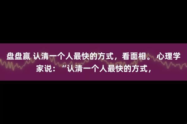 盘盘赢 认清一个人最快的方式，看面相。 心理学家说：“认清一个人最快的方式，