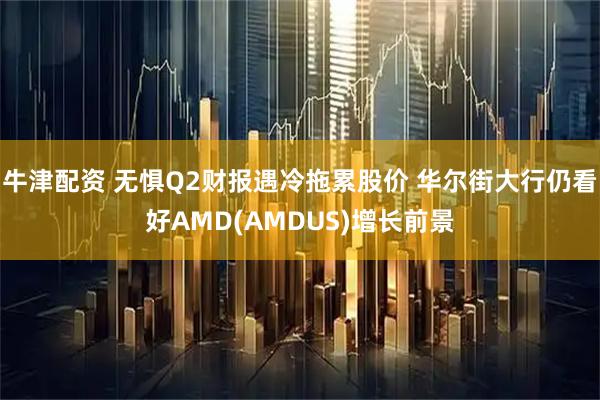 牛津配资 无惧Q2财报遇冷拖累股价 华尔街大行仍看好AMD(AMDUS)增长前景