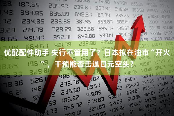 优配配件助手 央行不管用了？日本拟在油市“开火”，干预能否击退日元空头？