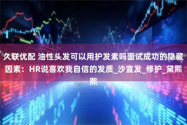 久联优配 油性头发可以用护发素吗面试成功的隐藏因素：HR说喜欢我自信的发质_沙宣发_修护_黛熙