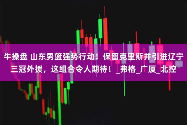 牛操盘 山东男篮强势行动！保留克里斯并引进辽宁三冠外援，这组合令人期待！_弗格_广厦_北控